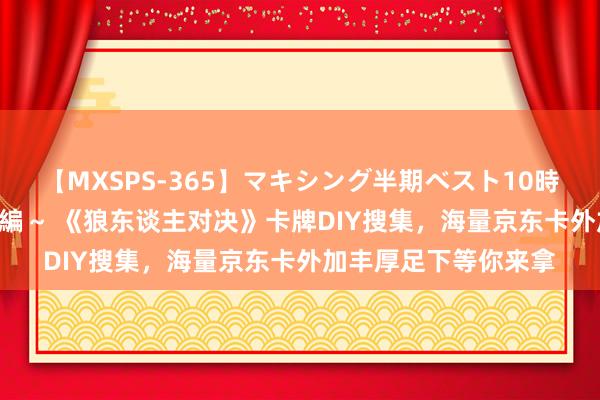 【MXSPS-365】マキシング半期ベスト10時間 ～2014年上半期編～ 《狼东谈主对决》卡牌DIY搜集，海量京东卡外加丰厚足下等你来拿