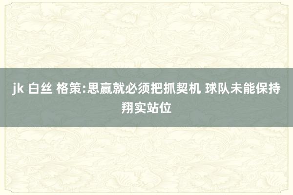 jk 白丝 格策:思赢就必须把抓契机 球队未能保持翔实站位