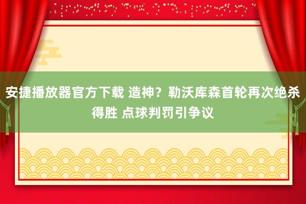 安捷播放器官方下载 造神？勒沃库森首轮再次绝杀得胜 点球判罚引争议