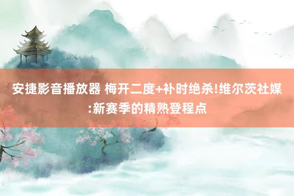 安捷影音播放器 梅开二度+补时绝杀!维尔茨社媒:新赛季的精熟登程点