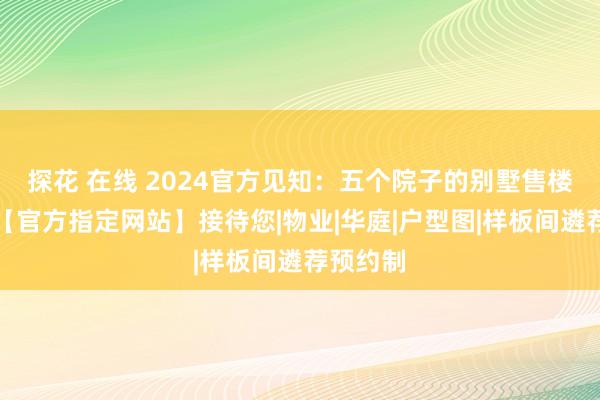 探花 在线 2024官方见知：五个院子的别墅售楼处电话【官方指定网站】接待您|物业|华庭|户型图|样板间遴荐预约制