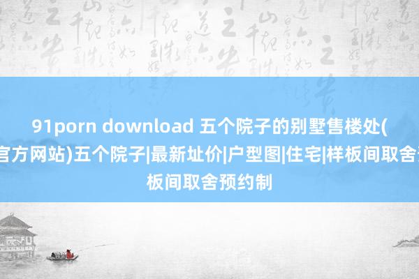 91porn download 五个院子的别墅售楼处(2024官方网站)五个院子|最新址价|户型图|住宅|样板间取舍预约制