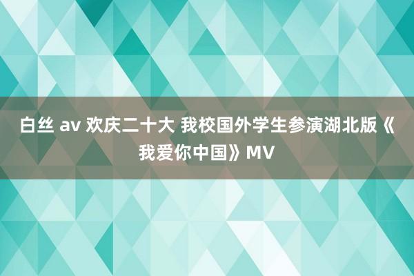 白丝 av 欢庆二十大 我校国外学生参演湖北版《我爱你中国》MV